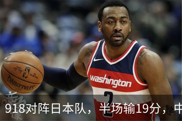918对阵日本队，半场输19分，中国男篮危险，3人低迷，2短板拉胯